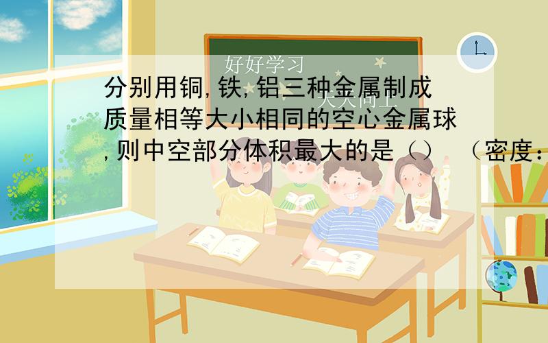 分别用铜,铁,铝三种金属制成质量相等大小相同的空心金属球,则中空部分体积最大的是（） （密度：铜>轶>铝） )