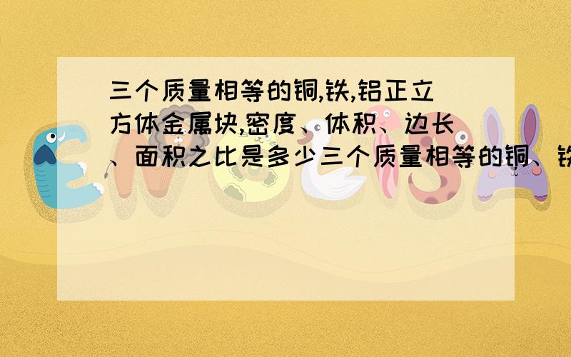 三个质量相等的铜,铁,铝正立方体金属块,密度、体积、边长、面积之比是多少三个质量相等的铜、铁、铝正立方体金属块,密度之比是多少,体积之比是多少,边长之比是多少,面积之比是多少?