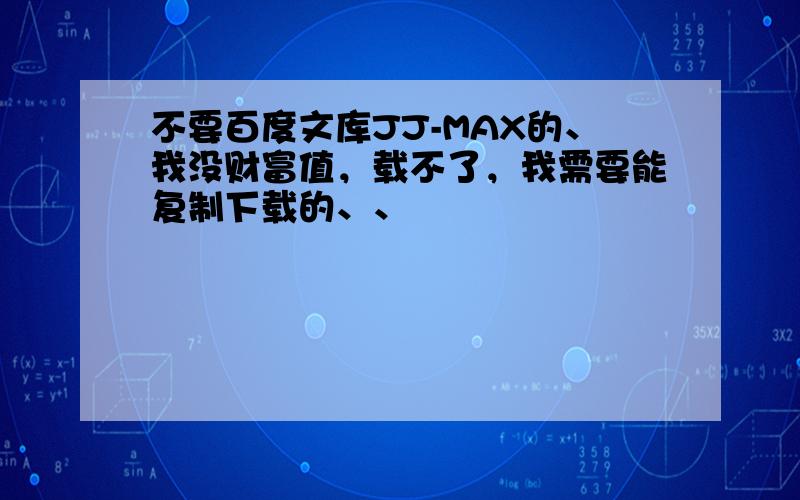 不要百度文库JJ-MAX的、我没财富值，载不了，我需要能复制下载的、、