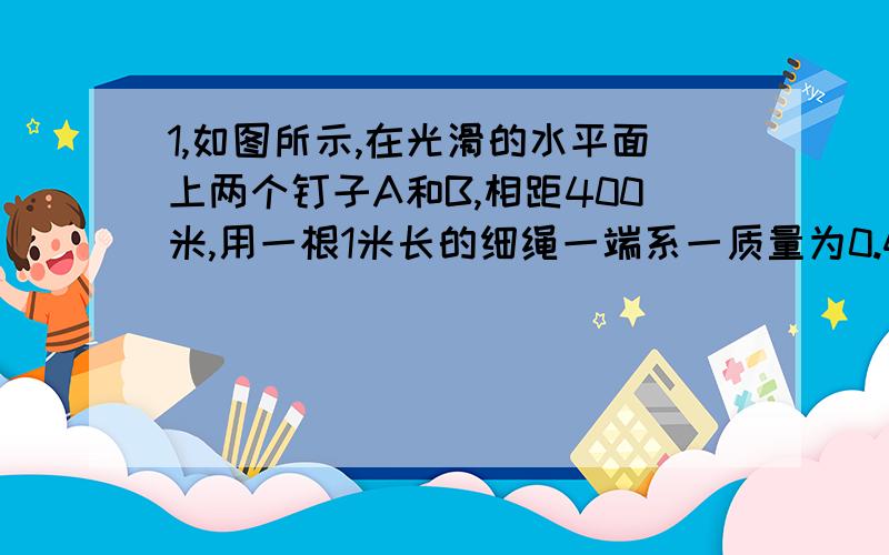 1,如图所示,在光滑的水平面上两个钉子A和B,相距400米,用一根1米长的细绳一端系一质量为0.4KG的小球,另一端固定在钉子A上.开始时小球与钉子A、B在同一直线上,然后使小球以2M/S的速率开始在