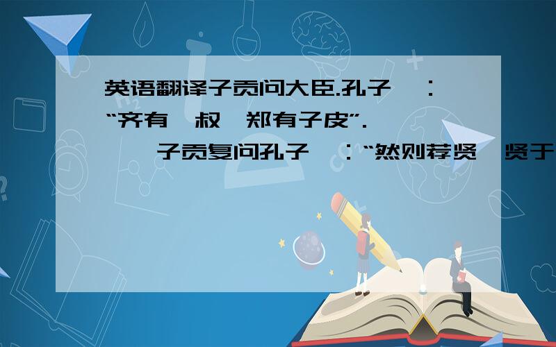 英语翻译子贡问大臣.孔子曰：“齐有鲍叔,郑有子皮”.…………子贡复问孔子曰：“然则荐贤,贤于贤?”孔子曰：“知贤,智也；推贤,仁也；引贤,义也.有此三者,又何加焉?”——（选自《韩