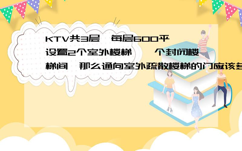 KTV共3层,每层600平,设置2个室外楼梯,一个封闭楼梯间,那么通向室外疏散楼梯的门应该多宽呢?在防火规范上哪能找到?