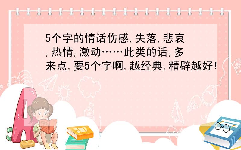 5个字的情话伤感,失落,悲哀,热情,激动……此类的话,多来点,要5个字啊,越经典,精辟越好!