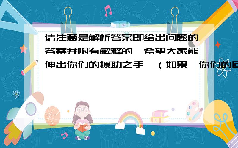 请注意是解析答案即给出问题的答案并附有解释的,希望大家能伸出你们的援助之手,（如果,你们的回答让我感到满意的话,我有可能会给你加分哦!分值可能蛮高的!)但是,请你们要抓紧时间咯!