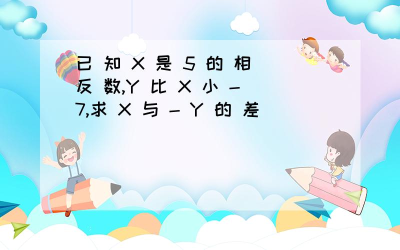 已 知 X 是 5 的 相 反 数,Y 比 X 小 - 7,求 X 与 - Y 的 差