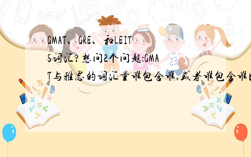 GMAT、GRE、和LEITS词汇?想问2个问题：GMAT与雅思的词汇量谁包含谁,或者谁包含谁比较多?谁包含考研的单词比较多?--------------------------------------------------------------`