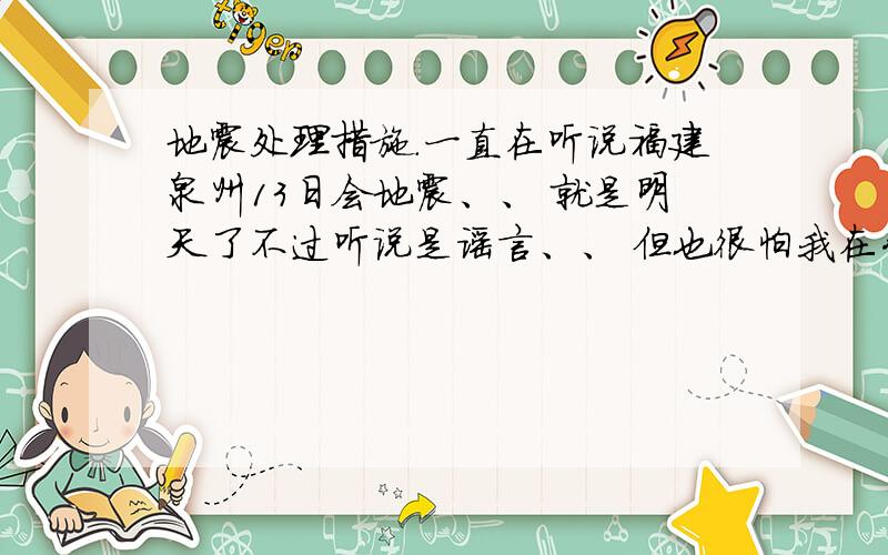 地震处理措施.一直在听说福建泉州13日会地震、、 就是明天了不过听说是谣言、、 但也很怕我在公司高楼上班十几楼的、到时如果真的发生了 不能坐电梯怎么办啊?