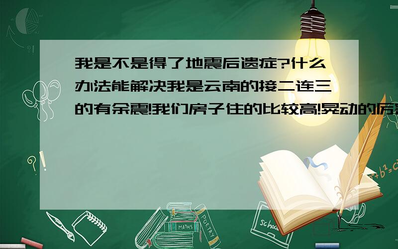 我是不是得了地震后遗症?什么办法能解决我是云南的接二连三的有余震!我们房子住的比较高!晃动的厉害~这几天怕了!不管坐在任何地方10秒钟以后就觉得地在晃动!回家更是这样·根本休息不