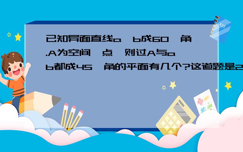 已知异面直线a,b成60°角.A为空间一点,则过A与a,b都成45°角的平面有几个?这道题是2011华约自招数学试题,详解是：已知平面过点A,再知道他的方向,就可以确定平面了.因为涉及到平面的方向,我