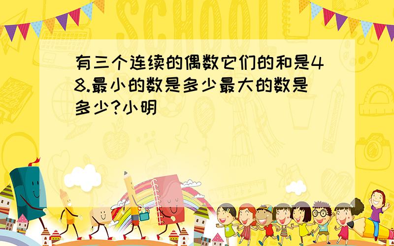 有三个连续的偶数它们的和是48.最小的数是多少最大的数是多少?小明