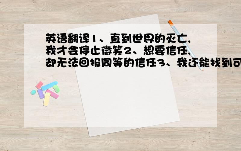 英语翻译1、直到世界的灭亡,我才会停止微笑2、想要信任,却无法回报同等的信任3、我还能找到可以是我完全信任的人吗?4、我不想再失去任何事物5、人类本来就什么也做不到,因为人类太无