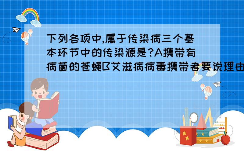 下列各项中,属于传染病三个基本环节中的传染源是?A携带有病菌的苍蝇B艾滋病病毒携带者要说理由啊