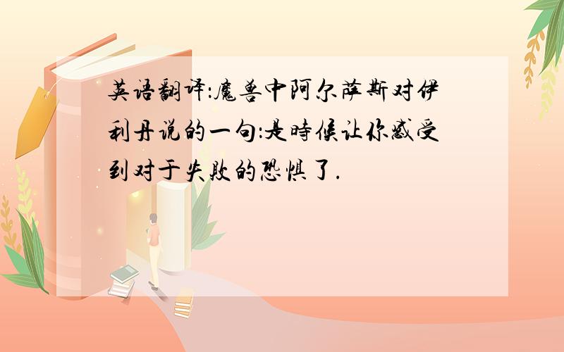 英语翻译：魔兽中阿尔萨斯对伊利丹说的一句：是时候让你感受到对于失败的恐惧了.