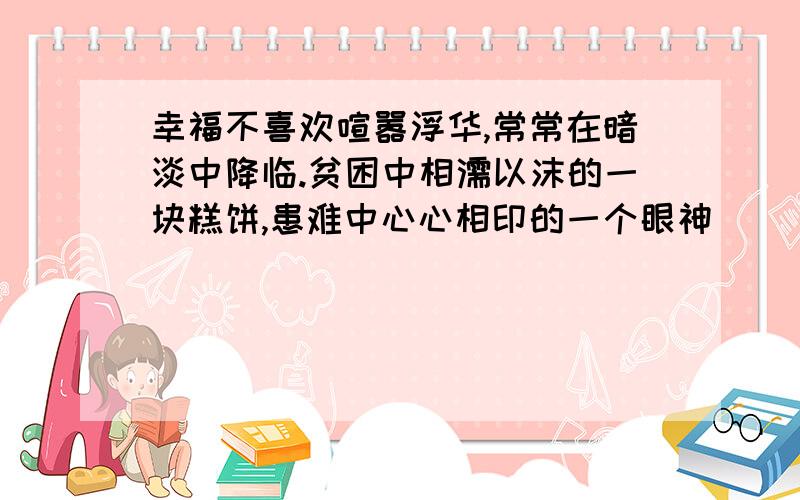 幸福不喜欢喧嚣浮华,常常在暗淡中降临.贫困中相濡以沫的一块糕饼,患难中心心相印的一个眼神