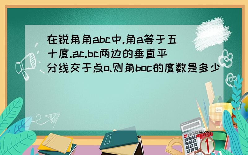 在锐角角abc中.角a等于五十度.ac.bc两边的垂直平分线交于点o.则角boc的度数是多少