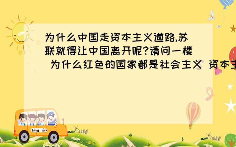 为什么中国走资本主义道路,苏联就得让中国离开呢?请问一楼 为什么红色的国家都是社会主义 资本主义是蓝色国家的（美国为首）呢？请问三楼 为什么中国如果走资本主义路线，苏联早就