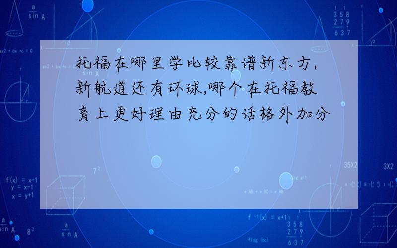 托福在哪里学比较靠谱新东方,新航道还有环球,哪个在托福教育上更好理由充分的话格外加分