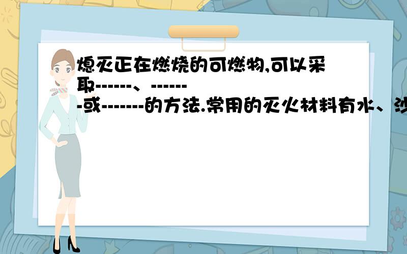 熄灭正在燃烧的可燃物,可以采取------、-------或-------的方法.常用的灭火材料有水、沙子等,用水灭火的主要原理是------,用沙子灭火的主要原理是------