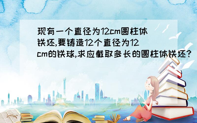 现有一个直径为12cm圆柱体铁坯,要铸造12个直径为12cm的铁球,求应截取多长的圆柱体铁坯?（一元一次方程