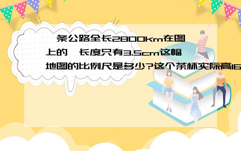 一条公路全长2800km在图上的一长度只有3.5cm这幅地图的比例尺是多少?这个茶杯实际高16cm,求着幅图的比例尺 图上距离高1.6这个零件的实际高度是2mm这幅图的比例尺是多少?图上高4cm