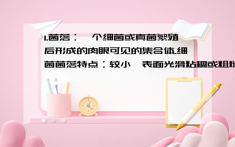 1.菌落：一个细菌或真菌繁殖后形成的肉眼可见的集合体.细菌菌落特点：较小,表面光滑粘稠或粗糙干燥,白