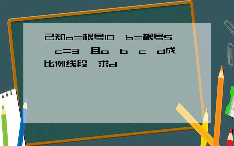 已知a=根号10,b=根号5,c=3,且a、b、c、d成比例线段,求d