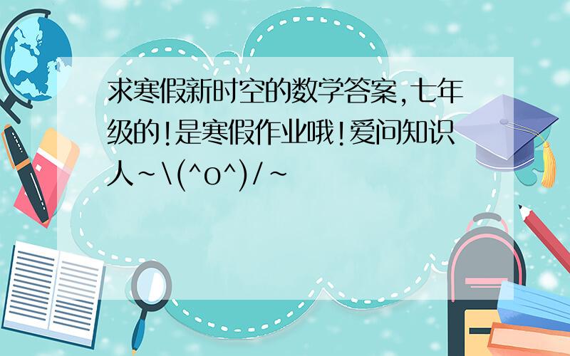 求寒假新时空的数学答案,七年级的!是寒假作业哦!爱问知识人~\(^o^)/~