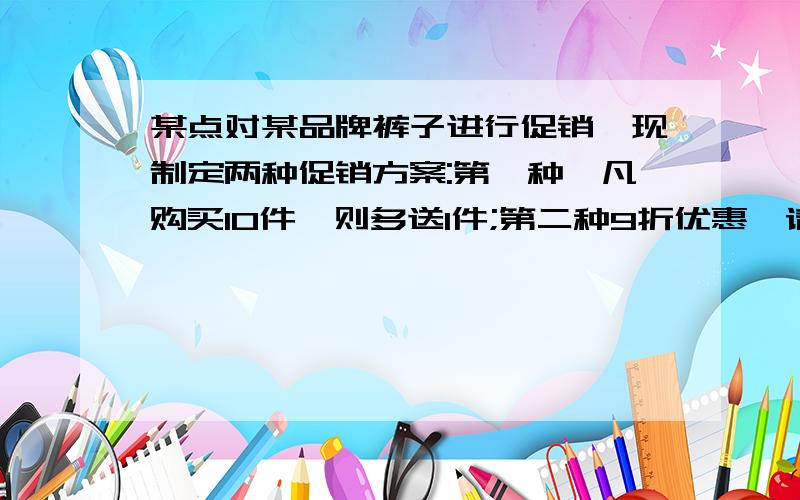 某点对某品牌裤子进行促销,现制定两种促销方案:第一种,凡购买10件,则多送1件;第二种9折优惠,请你计算一下,购买10件以上哪种方案对顾客有利.方程