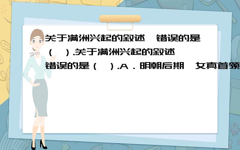 关于满洲兴起的叙述,错误的是（ ）.关于满洲兴起的叙述,错误的是（ ）.A．明朝后期,女真首领努尔哈关于满洲兴起的叙述,错误的是（ ）.A．明朝后期,女真首领努尔哈赤逐步统一了女真各部