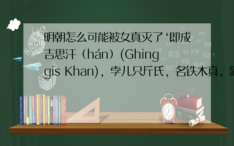 明朝怎么可能被女真灭了‘即成吉思汗（hán）(Ghinggis Khan)，孛儿只斤氏，名铁木真。蒙古族，也是蒙古历史上的杰出政治家、军事家。公元1206年，被推举为蒙古帝国的大汗，统一蒙古高原