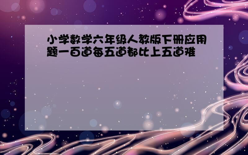 小学数学六年级人教版下册应用题一百道每五道都比上五道难