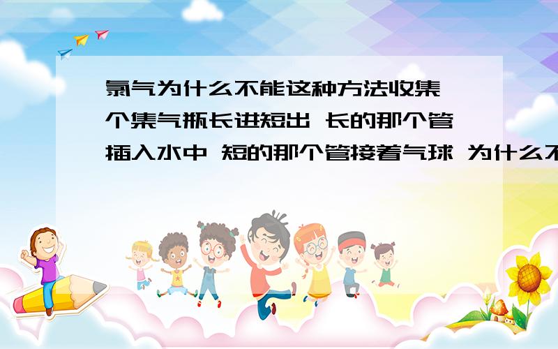 氯气为什么不能这种方法收集一个集气瓶长进短出 长的那个管插入水中 短的那个管接着气球 为什么不可以收集氯气?