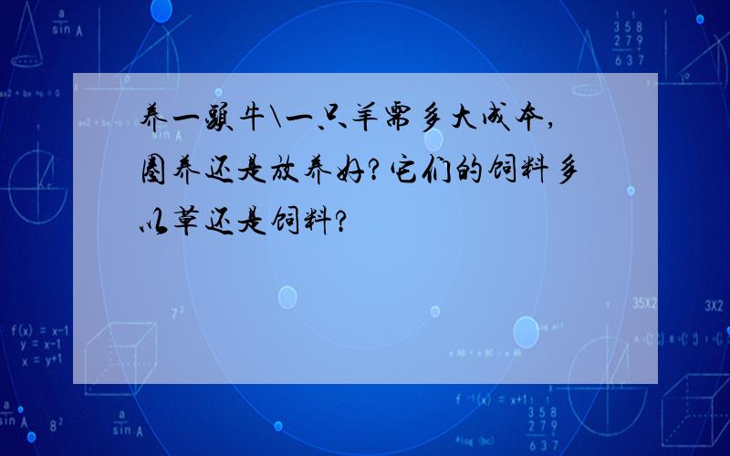 养一头牛\一只羊需多大成本,圈养还是放养好?它们的饲料多以草还是饲料?