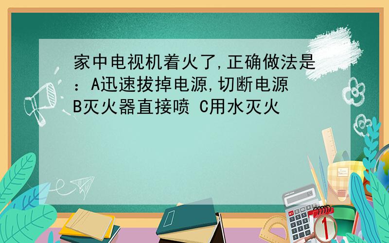 家中电视机着火了,正确做法是：A迅速拔掉电源,切断电源 B灭火器直接喷 C用水灭火