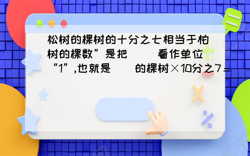 松树的棵树的十分之七相当于柏树的棵数”是把（ ）看作单位“1”,也就是（）的棵树×10分之7＝（）的棵树2、九月份用水量比八月份节约了11分之2,单位“1”是（）