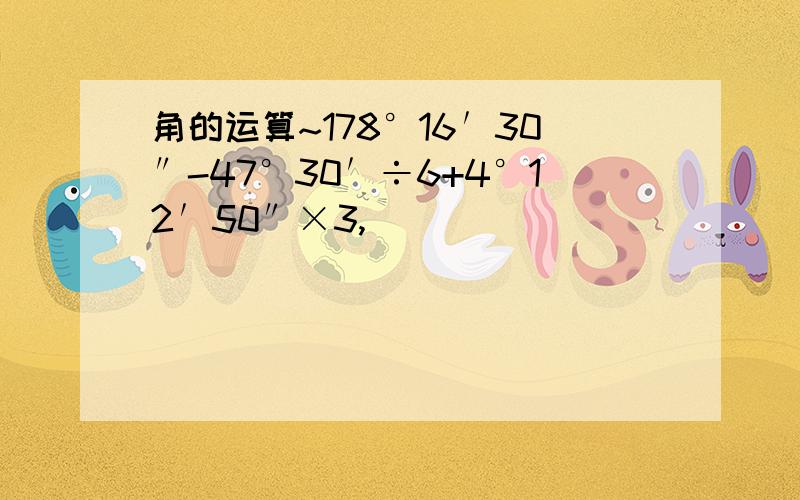 角的运算~178°16′30″-47°30′÷6+4°12′50″×3,