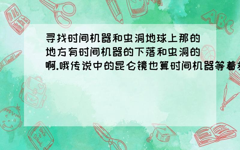 寻找时间机器和虫洞地球上那的地方有时间机器的下落和虫洞的啊.哦传说中的昆仑镜也算时间机器等着救命用的 ,110和120的就免了。现在用不上 科幻的也不行。嘲笑人的请滚开 ,请勿无理取