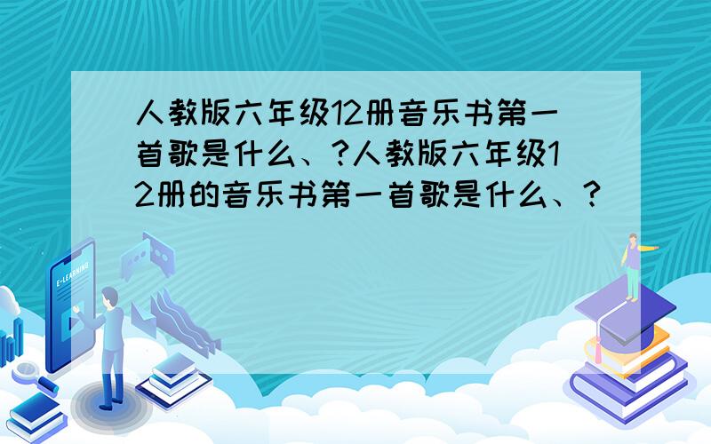 人教版六年级12册音乐书第一首歌是什么、?人教版六年级12册的音乐书第一首歌是什么、?