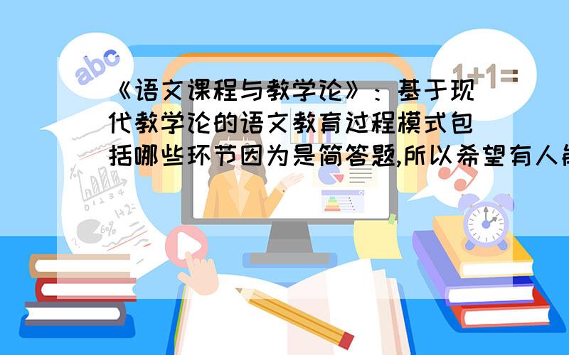 《语文课程与教学论》：基于现代教学论的语文教育过程模式包括哪些环节因为是简答题,所以希望有人能够详细按照答题格式回答,我同学的解答是：1、初中语文层样（摘桃子）教学模式.2