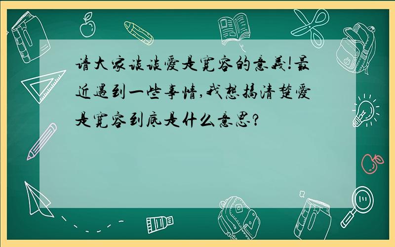 请大家谈谈爱是宽容的意义!最近遇到一些事情,我想搞清楚爱是宽容到底是什么意思?