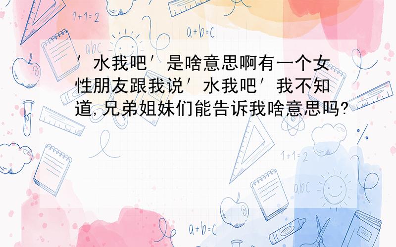 ＇水我吧＇是啥意思啊有一个女性朋友跟我说＇水我吧＇我不知道,兄弟姐妹们能告诉我啥意思吗?