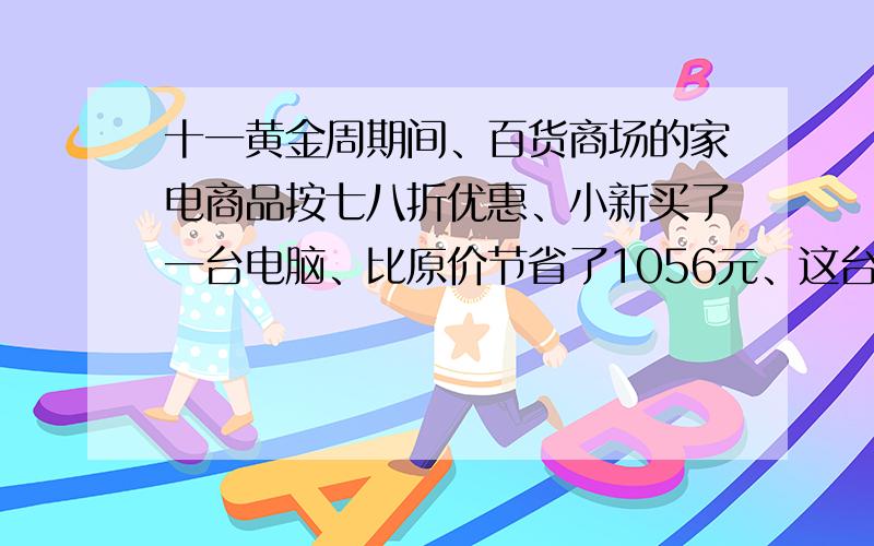 十一黄金周期间、百货商场的家电商品按七八折优惠、小新买了一台电脑、比原价节省了1056元、这台电脑原价