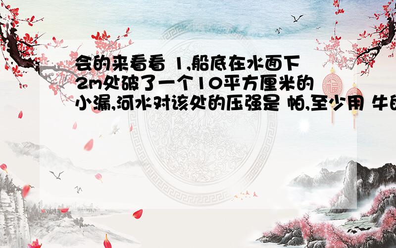 会的来看看 1,船底在水面下2m处破了一个10平方厘米的小漏,河水对该处的压强是 帕,至少用 牛的力才能堵住这个洞 g取10牛每千克2,质量为2千克,底面积为0.01立方米的容器放在水平地面上,容器