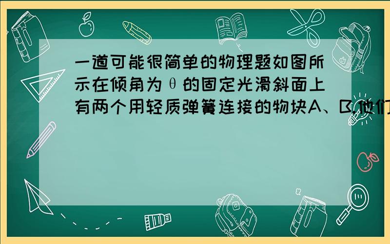 一道可能很简单的物理题如图所示在倾角为θ的固定光滑斜面上有两个用轻质弹簧连接的物块A、B.他们的质量都为m,弹簧的进度系数为k,C为固定挡板.系统处于静止状态,开始时各段绳都处于伸