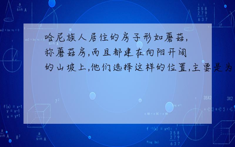 哈尼族人居住的房子形如蘑菇,称蘑菇房,而且都建在向阳开阔的山坡上,他们选择这样的位置,主要是为了什a防止凶猛野兽的侵袭b便于随时照看山前屋后的稻田c便于取水d防寒快快快快快快快