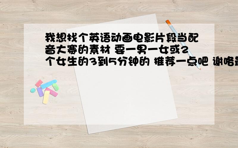 我想找个英语动画电影片段当配音大赛的素材 要一男一女或2个女生的3到5分钟的 推荐一点吧 谢咯最好说一下具体配哪一时间段 要求有点高哈