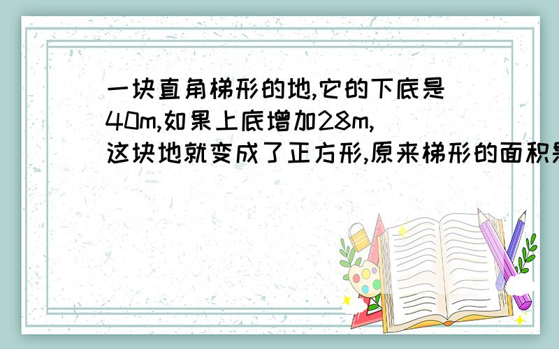 一块直角梯形的地,它的下底是40m,如果上底增加28m,这块地就变成了正方形,原来梯形的面积是多少?帮个忙吧,写得好我给你财富值?_?怎么你们的答案不一样啊