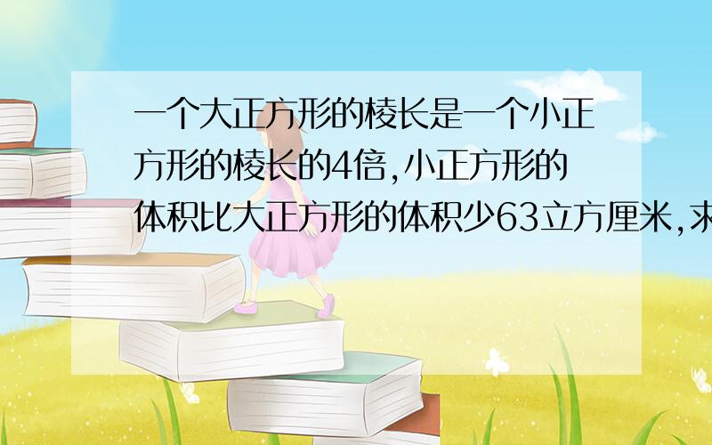 一个大正方形的棱长是一个小正方形的棱长的4倍,小正方形的体积比大正方形的体积少63立方厘米,求大正方形的体积是多少?