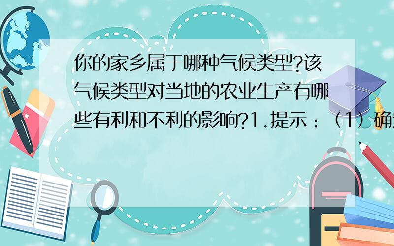 你的家乡属于哪种气候类型?该气候类型对当地的农业生产有哪些有利和不利的影响?1.提示：（1）确定家乡的气候类型；（2）从该气候类型的气温和降水季节变化特点,谈谈对当地农业生产有