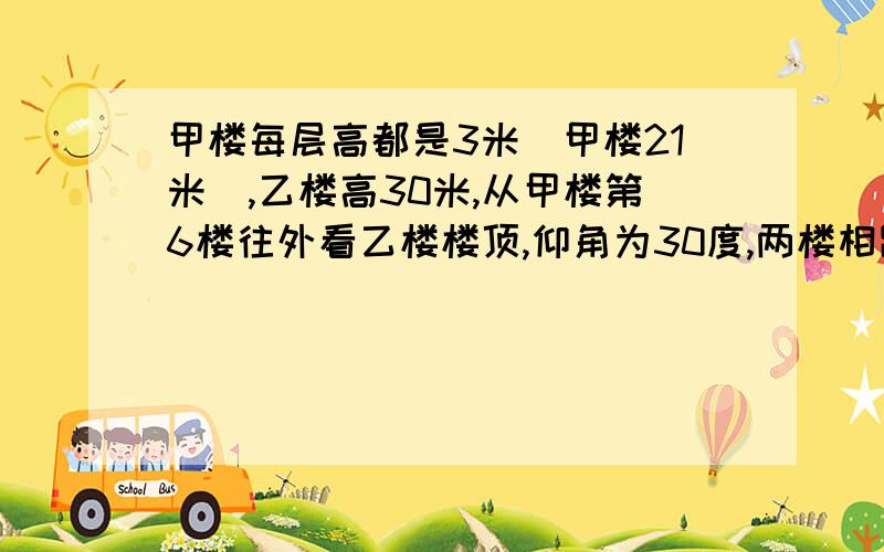 甲楼每层高都是3米(甲楼21米),乙楼高30米,从甲楼第6楼往外看乙楼楼顶,仰角为30度,两楼相距有多远?...甲楼每层高都是3米(甲楼21米),乙楼高30米,从甲楼第6楼往外看乙楼楼顶,仰角为30度,两楼相